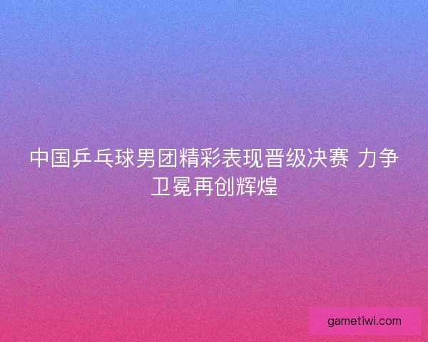 中国乒乓球男团精彩表现晋级决赛 力争卫冕再创辉煌
