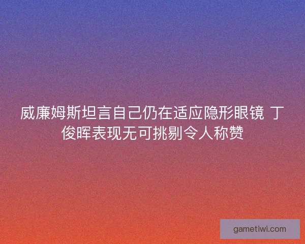 威廉姆斯坦言自己仍在适应隐形眼镜 丁俊晖表现无可挑剔令人称赞