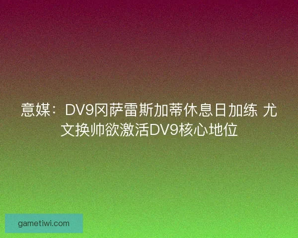 意媒：DV9冈萨雷斯加蒂休息日加练 尤文换帅欲激活DV9核心地位