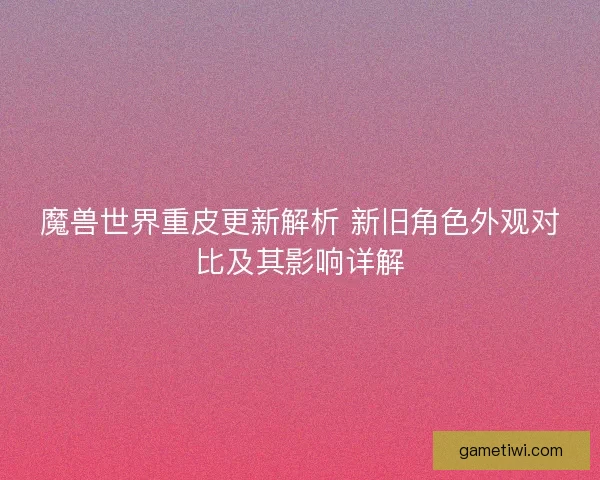 魔兽世界重皮更新解析 新旧角色外观对比及其影响详解