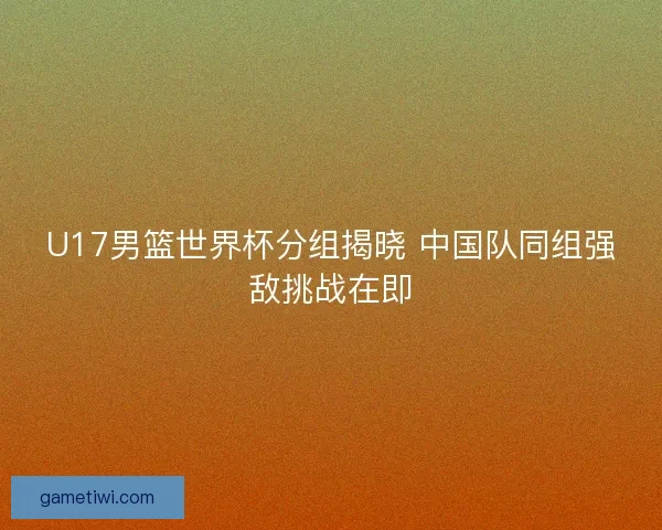 U17男篮世界杯分组揭晓 中国队同组强敌挑战在即