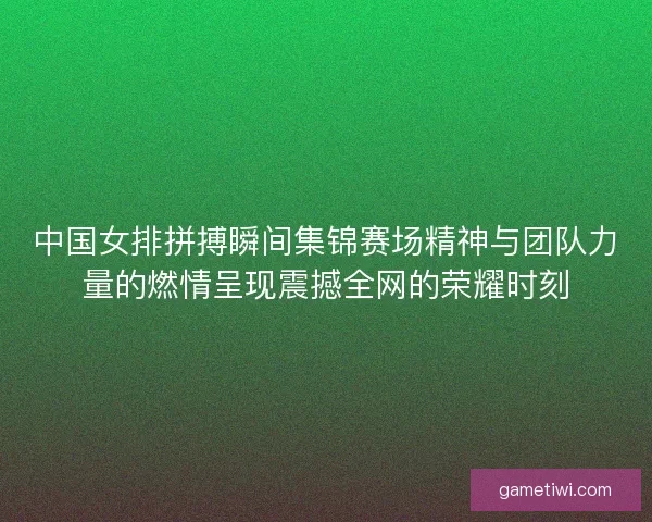 中国女排拼搏瞬间集锦赛场精神与团队力量的燃情呈现震撼全网的荣耀时刻