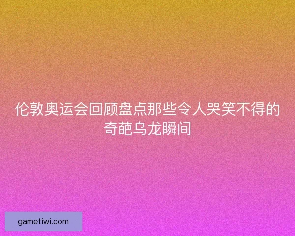 伦敦奥运会回顾盘点那些令人哭笑不得的奇葩乌龙瞬间