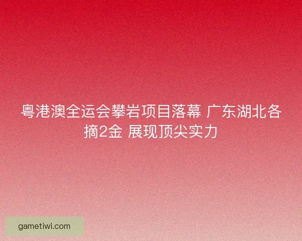 粤港澳全运会攀岩项目落幕 广东湖北各摘2金 展现顶尖实力