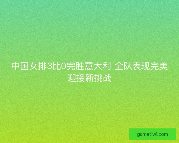 中国女排3比0完胜意大利 全队表现完美迎接新挑战