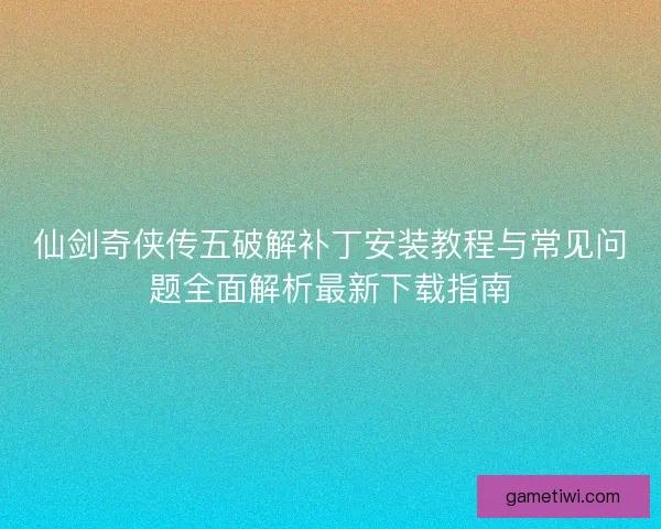 仙剑奇侠传五破解补丁安装教程与常见问题全面解析最新下载指南