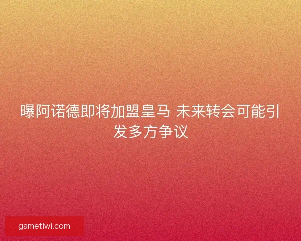 曝阿诺德即将加盟皇马 未来转会可能引发多方争议