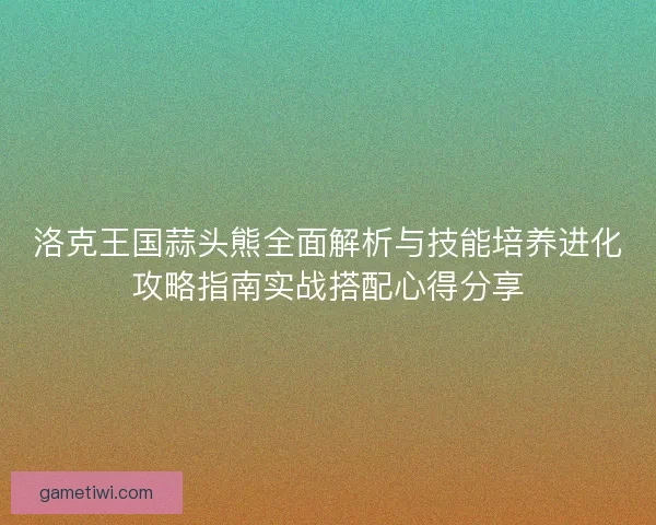 洛克王国蒜头熊全面解析与技能培养进化攻略指南实战搭配心得分享 洛克王国蒜头熊全面解析与技能培养进化攻略指南实战搭配心得分享