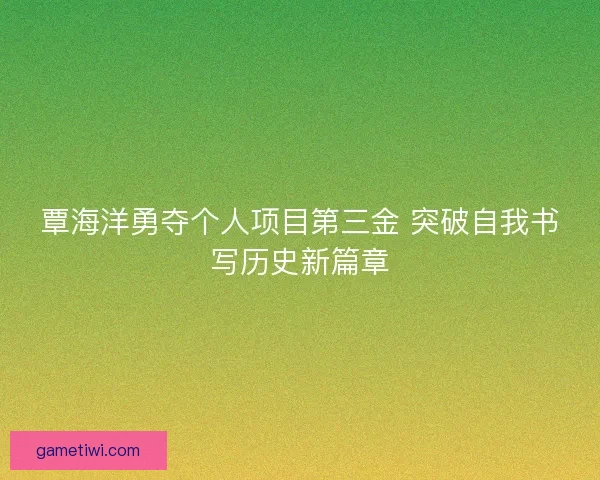 覃海洋勇夺个人项目第三金 突破自我书写历史新篇章 覃海洋勇夺个人项目第三金 突破自我书写历史新篇章