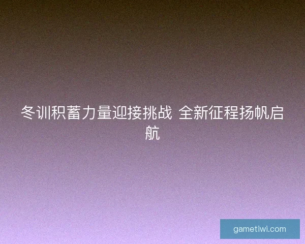 冬训积蓄力量迎接挑战 全新征程扬帆启航