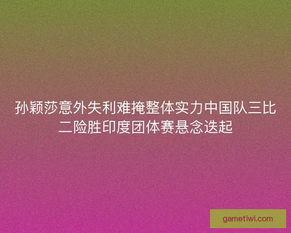 孙颖莎意外失利难掩整体实力中国队三比二险胜印度团体赛悬念迭起