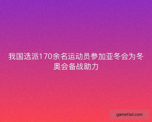 我国选派170余名运动员参加亚冬会为冬奥会备战助力