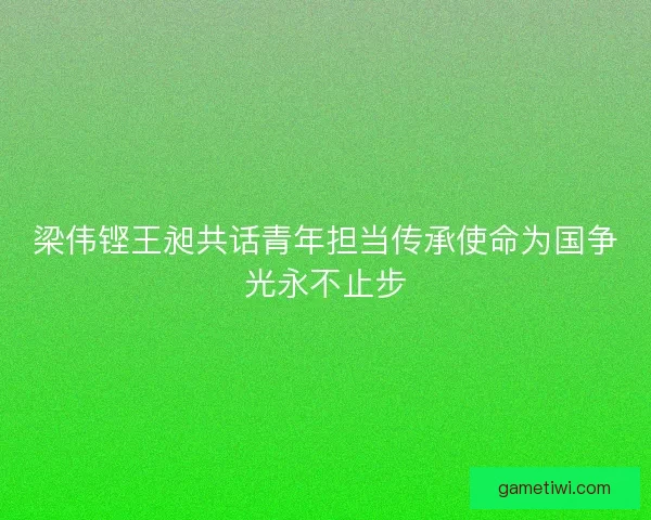 梁伟铿王昶共话青年担当传承使命为国争光永不止步