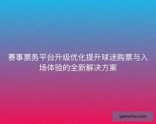 赛事票务平台升级优化提升球迷购票与入场体验的全新解决方案