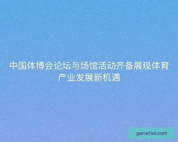 中国体博会论坛与场馆活动齐备展现体育产业发展新机遇