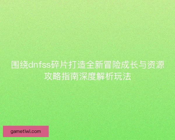 围绕dnfss碎片打造全新冒险成长与资源攻略指南深度解析玩法