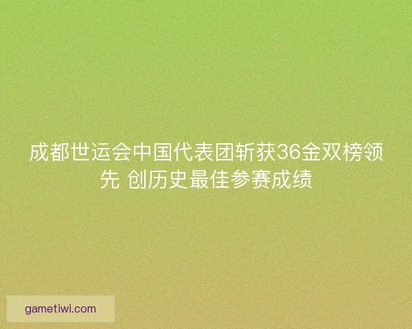 成都世运会中国代表团斩获36金双榜领先 创历史最佳参赛成绩