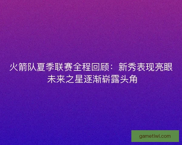火箭队夏季联赛全程回顾：新秀表现亮眼 未来之星逐渐崭露头角