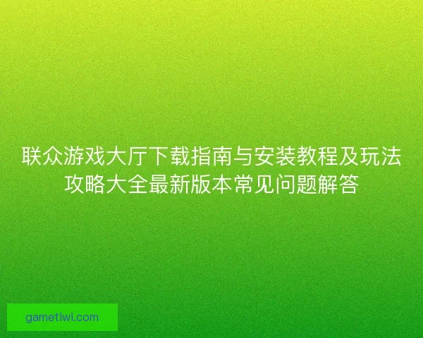 联众游戏大厅下载指南与安装教程及玩法攻略大全最新版本常见问题解答