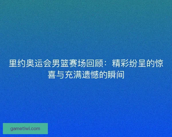里约奥运会男篮赛场回顾：精彩纷呈的惊喜与充满遗憾的瞬间