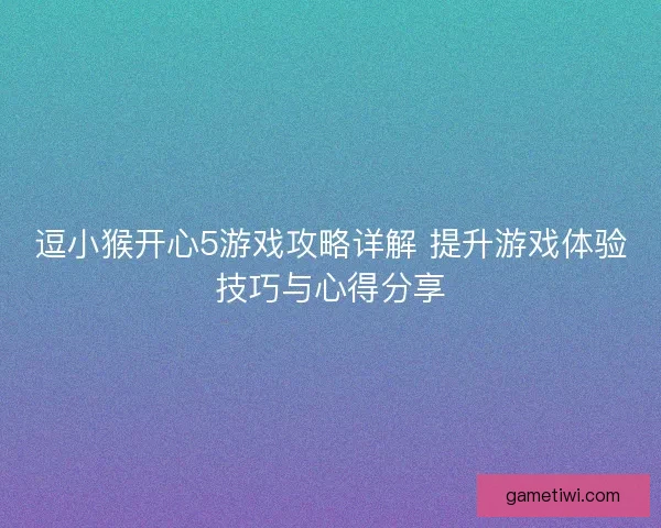 逗小猴开心5游戏攻略详解 提升游戏体验技巧与心得分享 逗小猴开心5游戏攻略详解 提升游戏体验技巧与心得分享