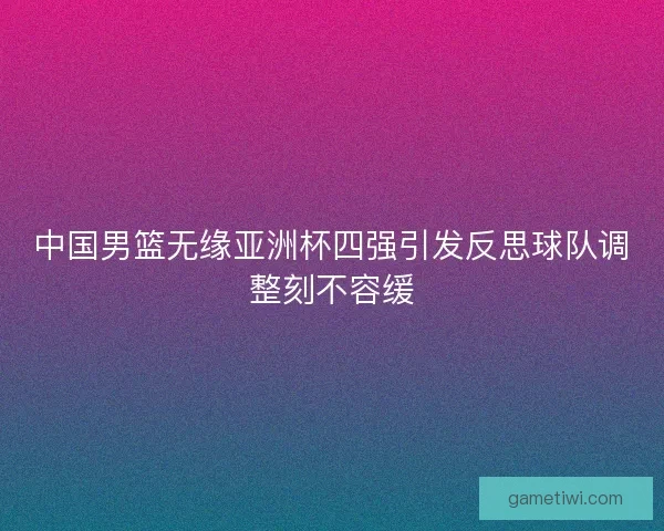 中国男篮无缘亚洲杯四强引发反思球队调整刻不容缓 中国男篮无缘亚洲杯四强引发反思球队调整刻不容缓