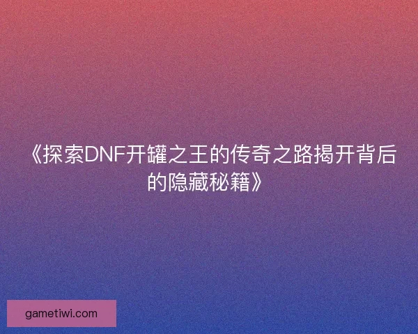 《探索DNF开罐之王的传奇之路揭开背后的隐藏秘籍》 《探索DNF开罐之王的传奇之路揭开背后的隐藏秘籍》