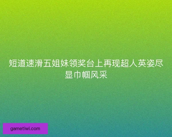 短道速滑五姐妹领奖台上再现超人英姿尽显巾帼风采 短道速滑五姐妹领奖台上再现超人英姿尽显巾帼风采